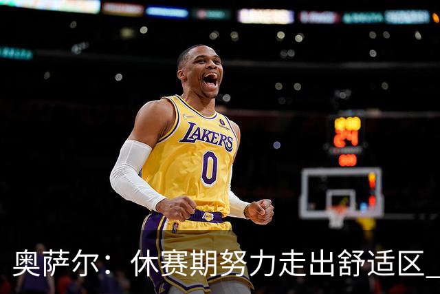 奥萨尔：休赛期努力走出舒适区 我能做出正确判断但该更自私些